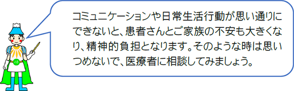 コミュニケーションや日常生活行動が思い通りにできないと、患者さんとご家族の不安も大きくなり、精神的負担となります。そのような時は思いつめないで、医療者に相談してみましょう。