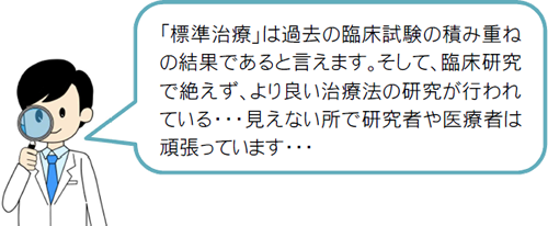 「標準治療」は過去の臨床試験の積み重ねの結果であると言えます。そして、臨床研究で絶えず、より良い治療法の研究が行われている・・・見えない所で研究者や医療者は頑張っています・・・