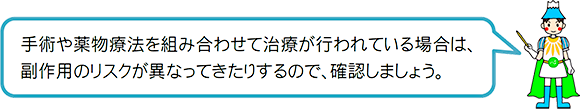 手術や薬物療法を組み合わせて治療が行われている場合は、副作用のリスクが異なってきたりするので、確認しましょう。